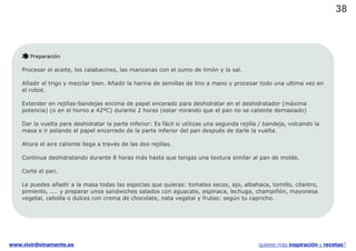 38



       Preparación

    Procesar el aceite, los calabacines, las manzanas con el zumo de limón y la sal.

    Añadir el trigo y mezclar bien. Añadir la harina de semillas de lino a mano y procesar todo una ultima vez en
    el robot.

    Extender en rejillas-bandejas encima de papel encerado para deshidratar en el deshidratador (máxima
    potencia) (o en el horno a 42ºC) durante 2 horas (estar mirando que el pan no se caliente demasiado)

    Dar la vuelta para deshidratar la parte inferior: Es fácil si utilizas una segunda rejilla / bandeja, volcando la
    masa e ir pelando el papel encerrado de la parte inferior del pan después de darle la vuelta.

    Ahora el aire caliente llega a través de las dos rejillas.

    Continua deshidratando durante 8 horas más hasta que tengas una textura similar al pan de molde.

    Corte el pan.

    Le puedes añadir a la masa todas las especias que quieras: tomates secos, ajo, albahaca, tomillo, cilantro,
    pimiento, .... y preparar unos sandwiches salados con aguacate, espinaca, lechuga, champiñón, mayonesa
    vegetal, cebolla o dulces con crema de chocolate, nata vegetal y frutas: según tu capricho.




www.vivirdivinamente.es                                                                      quieres más inspiración y recetas?
 