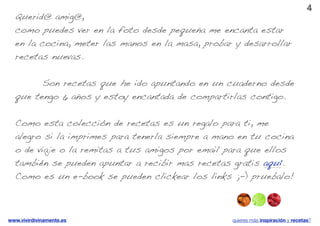 4
  Querid@ amig@,
  como puedes ver en la foto desde pequeña me encanta estar
  en la cocina, meter las manos en la masa, probar y desarrollar
  recetas nuevas.

  ! ! Son recetas que he ido apuntando en un cuaderno desde
  que tengo 6 años y estoy encantada de compartirlas contigo.

  Como esta colección de recetas es un regalo para ti, me
  alegro si la imprimes para tenerla siempre a mano en tu cocina
  o de viaje o la remitas a tus amigos por email para que ellos
  también se pueden apuntar a recibir mas recetas gratis aquí.
  Como es un e-book se pueden clickear los links ;-) pruebalo!



www.vivirdivinamente.es                           quieres más inspiración y recetas?
 