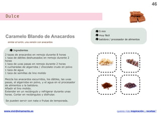 46

 Dulce


                                                           5 min

 Caramelo Blando de Anacardos                              muy fácil
                                                           batidora / procesador de alimentos
  similar al turrón, una versión con anacardos


       Ingredientes
2 tazas de anacardos en remojo durante 8 horas
                                                            v
1 taza de dátiles deshuesados en remojo durante 2
horas
1 taza de uvas pasas en remojo durante 2 horas
4 cucharadas de algarroba / chocolate crudo en polvo
1 taza de agua
1 taza de semillas de lino molido

Mezcla los anacardos escurridos, los dátiles, las uvas      v                   v
pasas, el algarroba en polvo, y el agua en el procesador
de alimentos o la batidora.
Añadir el lino molido.
Extender en un rectángulo y refrigerar durante unas
horas. Cortar en rectángulos y disfrutar.

 Se pueden servir con nata o frutas de temporada.



www.vivirdivinamente.es                                                   quieres más inspiración y recetas?
 