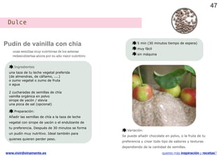 47

 Dulce


Pudín de vainilla con chía                                       5 min (30 minutos tiempo de espera)
                                                                 muy fácil
    unas semillas muy nutritivas de los aztecas
                                                                 sin máquina
    redescubiertas ahora por su alto valor nutritivo.


     Ingredientes
 una taza de tu leche vegetal preferida
 (de almendras, de cáñamo, ....)
 o zumo vegetal o zumo de fruta
 o agua

 2 cucharadas de semillas de chía
 vainilla orgánica en polvo
 sirope de yacón / stevia
 una pizca de sal (opcional)

     Preparación:
 Añadir las semillas de chía a la taza de leche
 vegetal con sirope de yacón o el endulzante de
 tu preferencia. Después de 30 minutos se forma
                                                           Variación:
 un pudín muy nutritivo. Ideal también para
                                                        Se puede añadir chocolate en polvo, o la fruta de tu
 quienes quieren perder peso.
                                                        preferencia y crear todo tipo de sabores y texturas
                                                        dependiendo de la cantidad de semillas.
www.vivirdivinamente.es                                                          quieres más inspiración y recetas?
 