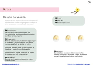 50

 Dulce

 Helado de vainilla                                             5 min
   el secreto de esta receta sin lactosa, huevos y azúcar       muy fácil
   reﬁnada es que puedes utilizar plátano congelado y           batidora / licuadora
   así en un instante crear un helado sano sano!



      Ingredientes
   plátanos maduros congelados sin piel
   (es difícil quitar la piel después de congelar)
   Vainilla orgánica en polvo

        Preparación:
   Batir los plátanos en una batidora o pasar por
   la licuadora. Cuando obtengas una crema
   homogénea añadir la vainilla en polvo.

   Se puede también pasar los plátanos por la
   licuadora y añadir la vainilla después.
                                                               Variación:
   Servir con fruta fresca, unos nibs de habas              Con esta base puedes ir elaborando muchos
   de cacao crudo, o la nata vegetal.                       sabores: chocolate, algarroba, canela, arándanos
                                                            o otra fruta añadiendo la de tu preferencia
      Decoración:
   Decorar con fresas, unos pistachos o una
   hoja de menta.

www.vivirdivinamente.es                                                        quieres más inspiración y recetas?
 