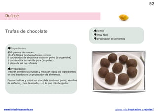 52

 Dulce


 Trufas de chocolate                                              5 min
                                                                  muy fácil
                                                                  procesador de alimentos



     Ingredientes
  400 gramos de nueces
  10–15 dátiles deshuesados en remojo
  6 cucharadas de chocolate crudo en polvo (o algarroba)
  1 cucharadita de vainilla pura (en polvo)
  1 pizca de sal no refinada

      Preparación:
  Triturar primero las nueces y mezclar todos los ingredientes
  en una batidora o un procesador de alimentos.

  Formar bolitas y cubrir en chocolate crudo en polvo, semillas
  de cáñamo, coco desecado, ....o lo que más te gusta.




www.vivirdivinamente.es                                                         quieres más inspiración y recetas?
 