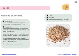53

 Dulce


Galletas de sésamo                                5 min
                                                  muy fácil
                                                  procesador de alimentos / batidora
    Ingredientes
 1 taza de semillas de sésamo orgánico
 8 cucharadas de sirope de yacón / miel

    Preparación:
 Moler las semillas de sésamo en un molinillo,
 procesador de alimentos o batidora hasta que
 quede un polvo fino.

 Añadir el sirope de yacón y mezclar bien en la
 batidora potente, a mano o en el procesador.

 Formar galletas haciendo de la masa un
 cilindro y cortar rodajas. O simplemente dales
 la forma que tu quieras.

 Se mantienen una semana en la nevera.




www.vivirdivinamente.es                                          quieres más inspiración y recetas?
 