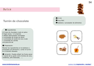 54

 Dulce


                                               5 min

 Turrón de chocolate                           muy fácil
                                               batidora / procesador de alimentos




       Ingredientes
2/3 taza de chocolate crudo en polvo            v                    v
6 higos secos / 12 orejones
4 dátiles deshuesados remojados
4 cucharadas de sirope de yacón
2 cucharadas de aceite de coco crudo
1 cucharada de vainilla
una pizca de sal

   Preparación:                                 v                    v
Mezclar los ingredientes en la batidora o
procesador de alimentos y cortar el turrón
en el tamaño deseado.

   Variación: Puedes añadir los frutos secos
o nueces de tu gusto como trocitos de coco,
avellanas, piña desecada, ....




www.vivirdivinamente.es                                       quieres más inspiración y recetas?
 