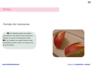 58

 Niños




 Conejo de manzanas


          Con fantasía puedes crear platos
 que seducen a los niños a tomar más fruta y
verdura, en vez de la merienda de moda.
   Si te ha salido una creación bonita, estoy
encantada de recibir tu foto y la incluyo en la
 próxima edición.




www.vivirdivinamente.es                           quieres más inspiración y recetas?
 