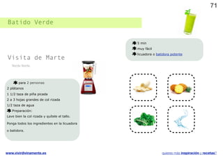 71

 Batido Verde


                                               5 min
                                               muy fácil
                                               licuadora o batidora potente
 Visita de Marte
   Verde Verde




       para 2 personas
2 plátanos
1 1/2 taza de piña picada
2 a 3 hojas grandes de col rizada
1/2 taza de agua
   Preparación:
Lave bien la col rizada y quítele el tallo.

Ponga todos los ingredientes en la licuadora

o batidora.




www.vivirdivinamente.es                                       quieres más inspiración y recetas?
 