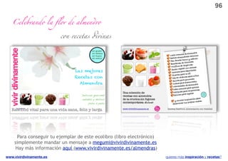 96

   Celebrando la ﬂor de almen"o

                          con recetas #vinas




     Para conseguir tu ejemplar de este ecolibro (libro electrónico)
    simplemente mandar un mensaje a megumi@vivirdivinamente.es
    Hay más información aquí (www.vivirdivinamente.es/almendras)
www.vivirdivinamente.es                                                quieres más inspiración y recetas?
 