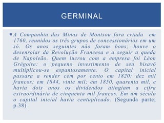  A Companhia das Minas de Montsou fora criada em
1760, reunidos os três grupos de concessionários em um
só. Os anos seguintes não foram bons; houve o
desenrolar da Revolução Francesa e a seguir a queda
de Napoleão. Quem lucrou com a empresa foi Léon
Grégoire: o pequeno investimento de seu bisavô
multiplicou-se espantosamente. O capital inicial
passara a render cem por cento em 1820: dez mil
francos; em 1844, vinte mil; em 1850, quarenta mil, e
havia dois anos os dividendos atingiam a cifra
extraordinária de cinquenta mil francos. Em um século
o capital inicial havia centuplicado. (Segunda parte;
p.38)
GERMINAL
 