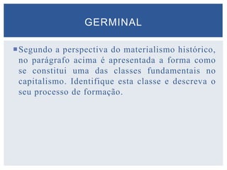 Segundo a perspectiva do materialismo histórico,
no parágrafo acima é apresentada a forma como
se constitui uma das classes fundamentais no
capitalismo. Identifique esta classe e descreva o
seu processo de formação.
GERMINAL
 