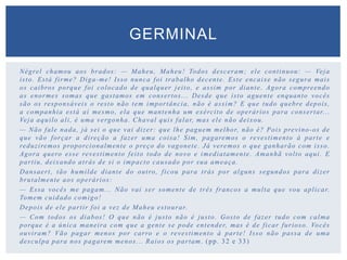 Négrel chamou aos brados: — Maheu, Maheu! Todos desceram; ele continuou: — Veja
isto. Está firme? Diga-me! Isso nunca foi trabalho decente. Este encaixe não segura mais
os caibros porque foi colocado de qualquer jeito, e assim por diante. Agora compreendo
as enormes somas que gastamos em consertos... Desde que isto aguente enquanto vocês
são os responsáveis o resto não tem importância, não é assim? E que tudo quebre depois,
a companhia está aí mesmo, ela que mantenha um exército de operários para consertar...
Veja aquilo ali, é uma vergonha. Chaval quis falar, mas ele não deixou.
— Não fale nada, já sei o que vai dizer: que lhe paguem melhor, não é? Pois previno-os de
que vão forçar a direção a fazer uma coisa! Sim, pagaremos o revestimento à parte e
reduziremos proporcionalmente o preço do vagonete. Já veremos o que ganharão com isso.
Agora quero esse revestimento feito todo de novo e imediatamente. Amanhã volto aqui. E
partiu, deixando atrás de si o impacto causado por sua ameaça.
Dansaert, tão humilde diante do outro, ficou para trás por alguns segundos para dizer
brutalmente aos operários:
— Essa vocês me pagam... Não vai ser somente de três francos a multa que vou aplicar.
Tomem cuidado comigo!
Depois de ele partir foi a vez de Maheu estourar.
— Com todos os diabos! O que não é justo não é justo. Gosto de fazer tudo com calma
porque é a única maneira com que a gente se pode entender, mas é de ficar furioso. Vocês
ouviram? Vão pagar menos por carro e o revestimento à parte! Isso não passa de uma
desculpa para nos pagarem menos... Raios os partam. (pp. 32 e 33)
GERMINAL
 