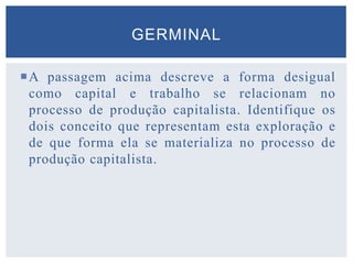 A passagem acima descreve a forma desigual
como capital e trabalho se relacionam no
processo de produção capitalista. Identifique os
dois conceito que representam esta exploração e
de que forma ela se materializa no processo de
produção capitalista.
GERMINAL
 