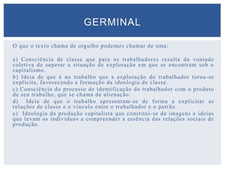 O que o texto chama de orgulho podemos chamar de uma:
a) Consciência de classe que para os trabalhadores resulta da vontade
coletiva de superar a situação de exploração em que se encontram sob o
capitalismo.
b) Ideia de que é no trabalho que a exploração do trabalhador torna-se
explícita, favorecendo a formação da ideologia de classe.
c) Consciência do processo de identificação do trabalhador com o produto
de seu trabalho, que se chama de alienação.
d) Ideia de que o trabalho apresentam-se de forma a explicitar as
relações de classe e o vínculo entre o trabalhador e o patrão.
e) Ideologia da produção capitalista que constitui-se de imagens e ideias
que levam os indivíduos a compreender a essência das relações sociais de
produção.
GERMINAL
 