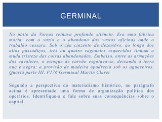 No pátio da Voreux reinava profundo silêncio. Era uma fábrica
morta, com o vazio e o abandono das vastas oficinas onde o
trabalho cessara. Sob o céu cinzento de dezembro, ao longo dos
altos passadiços, três ou quatro vagonetes esquecidos tinham a
muda tristeza das coisas abandonadas. Embaixo, entre as armações
dos cavaletes, o estoque de carvão esgotava-se, deixando a terra
nua e negra; a provisão de madeira apodrecia sob os aguaceiros.
Quarta parte III. P176 Germinal Martin Claret
Segundo a perspectiva do materialismo histórico, no parágrafo
acima é apresentado uma forma de organização política dos
operários. Identifique-a e fale sobre suas consequências sobre o
capital.
GERMINAL
 