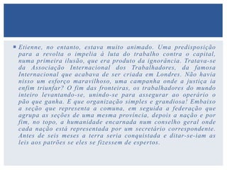  Etienne, no entanto, estava muito animado. Uma predisposição
para a revolta o impelia à luta do trabalho contra o capital,
numa primeira ilusão, que era produto da ignorância. Tratava-se
da Associação Internacional dos Trabalhadores, da famosa
Internacional que acabava de ser criada em Londres. Não havia
nisso um esforço maravilhoso, uma campanha onde a justiça ia
enfim triunfar? O fim das fronteiras, os trabalhadores do mundo
inteiro levantando-se, unindo-se para assegurar ao operário o
pão que ganha. E que organização simples e grandiosa! Embaixo
a seção que representa a comuna, em seguida a federação que
agrupa as seções de uma mesma província, depois a nação e por
fim, no topo, a humanidade encarnada num conselho geral onde
cada nação está representada por um secretário correspondente.
Antes de seis meses a terra seria conquistada e ditar-se-iam as
leis aos patrões se eles se fizessem de espertos.
 
