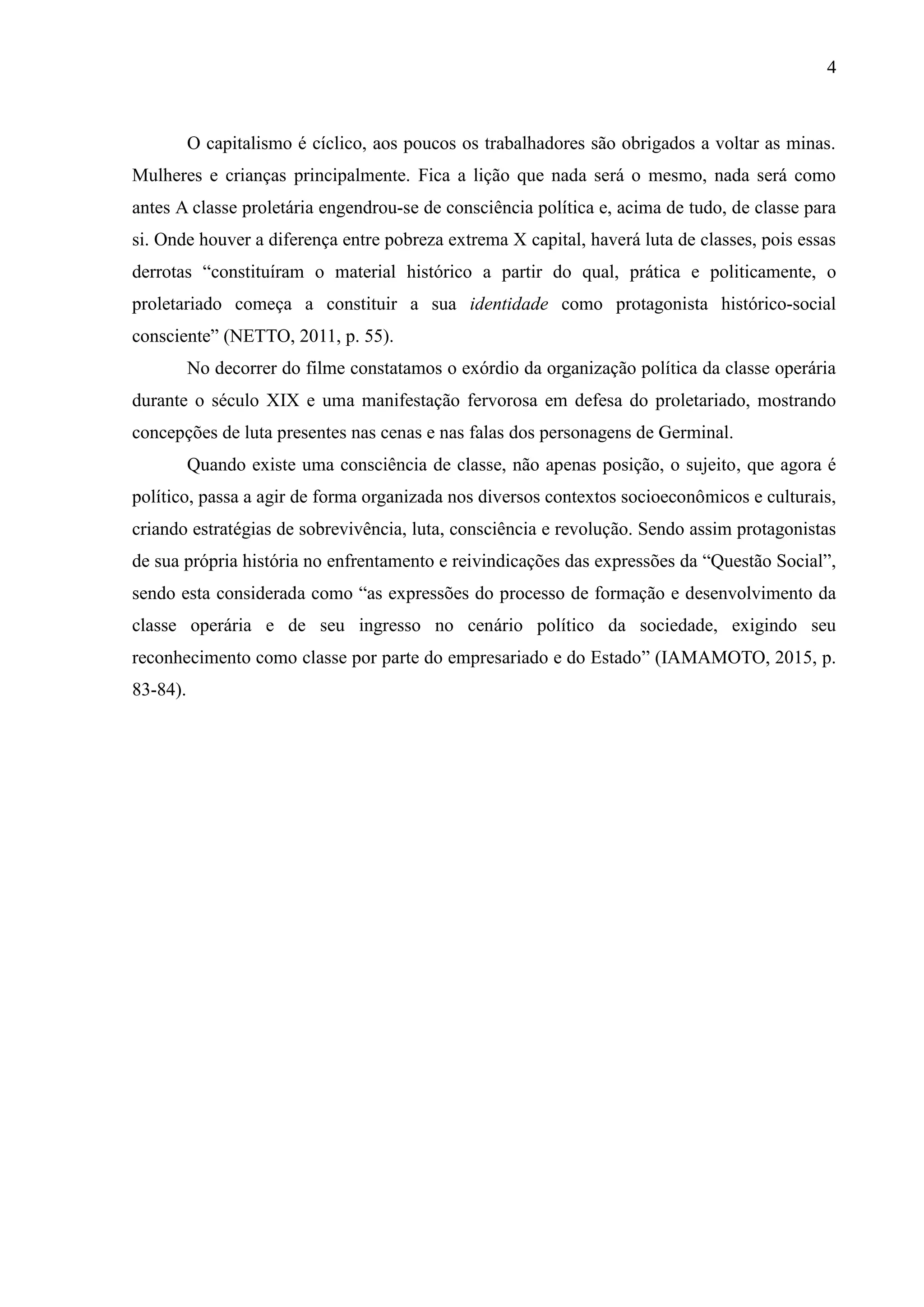 4
O capitalismo é cíclico, aos poucos os trabalhadores são obrigados a voltar as minas.
Mulheres e crianças principalmente. Fica a lição que nada será o mesmo, nada será como
antes A classe proletária engendrou-se de consciência política e, acima de tudo, de classe para
si. Onde houver a diferença entre pobreza extrema X capital, haverá luta de classes, pois essas
derrotas “constituíram o material histórico a partir do qual, prática e politicamente, o
proletariado começa a constituir a sua identidade como protagonista histórico-social
consciente” (NETTO, 2011, p. 55).
No decorrer do filme constatamos o exórdio da organização política da classe operária
durante o século XIX e uma manifestação fervorosa em defesa do proletariado, mostrando
concepções de luta presentes nas cenas e nas falas dos personagens de Germinal.
Quando existe uma consciência de classe, não apenas posição, o sujeito, que agora é
político, passa a agir de forma organizada nos diversos contextos socioeconômicos e culturais,
criando estratégias de sobrevivência, luta, consciência e revolução. Sendo assim protagonistas
de sua própria história no enfrentamento e reivindicações das expressões da “Questão Social”,
sendo esta considerada como “as expressões do processo de formação e desenvolvimento da
classe operária e de seu ingresso no cenário político da sociedade, exigindo seu
reconhecimento como classe por parte do empresariado e do Estado” (IAMAMOTO, 2015, p.
83-84).
 