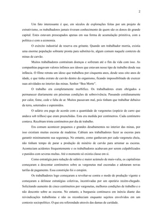 2
Um fato interessante é que, em séculos de explorações feitas por um projeto de
extrativismo, os trabalhadores jamais tiveram conhecimento de quem são os donos do grande
capital. Estes estavam preocupados apenas em sua forma de acumulação primitiva, com a
política e com a economia.
O exército industrial de reserva era gritante. Quando um trabalhador morria, existia
uma enorme população sobrante pronta para substitui-lo, algum comum naquele contexto de
minas de carvão.
Muitos trabalhadores contraíram doenças e sofreram até o fim da vida com isso. As
companhias pagavam valores ínfimos aos idosos que estavam nesse tipo de trabalho desde sua
infância. O filme retrata um idoso que trabalhou por cinquenta anos, desde seus oito anos de
idade, e que tinha extrato de carvão dentro do organismo, ficando impossibilitado de exercer
suas atividades no interior das minas. Senhor “Boa Morte”.
O trabalho era completamente morbífico. Os trabalhadores eram obrigados a
permanecer diariamente em péssimas condições de sobrevivência. Passando cotidianamente
por calor, fome, cede e falta de ar. Muitos passavam mal, pois tinham que trabalhar debaixo
da terra, soterrados e espremidos.
O salário era pago de acordo com a quantidade de vargonetas (espécie de carro que
andava sob trilhos) que eram preenchidas. Esta era medida por centímetros. Cada centímetro
contava. Recebiam trinta centímetros por dia de trabalho.
Era comum acontecer pequenos e grandes desabamentos no interior das minas, por
isso existiam muitas escoras de madeiras. Cabiam aos trabalhadores fazer as escoras para
garantir minimamente sua segurança. No entanto, como ganhavam por cada vargoneta cheia,
não tinham tempo de parar a produção de minério de carvão para arrumar as escoras.
Aconteciam acidentes frequentemente e os trabalhadores acabavam por serem culpabilizados
e punidos com severas multas. Até o momento só existia classe em si.
Como estratégia para redução de salário e maior acúmulo de mais-valia, os capitalistas
começaram a descontar centímetros sobre as vargonetas mal escoradas e adotaram novas
tarifas de pagamento. Essa constrição foi o estopim.
Os trabalhadores logo começaram a revoltar-se contra o modo de produção vigente e
começaram a delinear estratégias coletivas, incentivadas por um operário recém-chegado.
Solicitando aumento de cinco centímetros por vargonetas, melhores condições de trabalho e o
não desconto sobre as escoras. No entanto, a burguesia continuava em inércia diante das
reivindicações trabalhistas e não os reconheciam enquanto sujeitos envolvidos em um
contexto sociopolítico. O que era referendado através das damas de caridade.
 