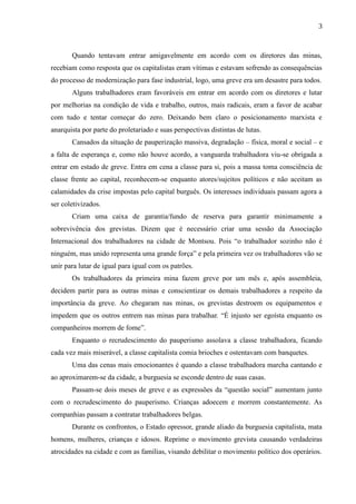 3
Quando tentavam entrar amigavelmente em acordo com os diretores das minas,
recebiam como resposta que os capitalistas eram vítimas e estavam sofrendo as consequências
do processo de modernização para fase industrial, logo, uma greve era um desastre para todos.
Alguns trabalhadores eram favoráveis em entrar em acordo com os diretores e lutar
por melhorias na condição de vida e trabalho, outros, mais radicais, eram a favor de acabar
com tudo e tentar começar do zero. Deixando bem claro o posicionamento marxista e
anarquista por parte do proletariado e suas perspectivas distintas de lutas.
Cansados da situação de pauperização massiva, degradação – física, moral e social – e
a falta de esperança e, como não houve acordo, a vanguarda trabalhadora viu-se obrigada a
entrar em estado de greve. Entra em cena a classe para si, pois a massa toma consciência de
classe frente ao capital, reconhecem-se enquanto atores/sujeitos políticos e não aceitam as
calamidades da crise impostas pelo capital burguês. Os interesses individuais passam agora a
ser coletivizados.
Criam uma caixa de garantia/fundo de reserva para garantir minimamente a
sobrevivência dos grevistas. Dizem que é necessário criar uma sessão da Associação
Internacional dos trabalhadores na cidade de Montsou. Pois “o trabalhador sozinho não é
ninguém, mas unido representa uma grande força” e pela primeira vez os trabalhadores vão se
unir para lutar de igual para igual com os patrões.
Os trabalhadores da primeira mina fazem greve por um mês e, após assembleia,
decidem partir para as outras minas e conscientizar os demais trabalhadores a respeito da
importância da greve. Ao chegaram nas minas, os grevistas destroem os equipamentos e
impedem que os outros entrem nas minas para trabalhar. “É injusto ser egoísta enquanto os
companheiros morrem de fome”.
Enquanto o recrudescimento do pauperismo assolava a classe trabalhadora, ficando
cada vez mais miserável, a classe capitalista comia brioches e ostentavam com banquetes.
Uma das cenas mais emocionantes é quando a classe trabalhadora marcha cantando e
ao aproximarem-se da cidade, a burguesia se esconde dentro de suas casas.
Passam-se dois meses de greve e as expressões da “questão social” aumentam junto
com o recrudescimento do pauperismo. Crianças adoecem e morrem constantemente. As
companhias passam a contratar trabalhadores belgas.
Durante os confrontos, o Estado opressor, grande aliado da burguesia capitalista, mata
homens, mulheres, crianças e idosos. Reprime o movimento grevista causando verdadeiras
atrocidades na cidade e com as famílias, visando debilitar o movimento político dos operários.
 
