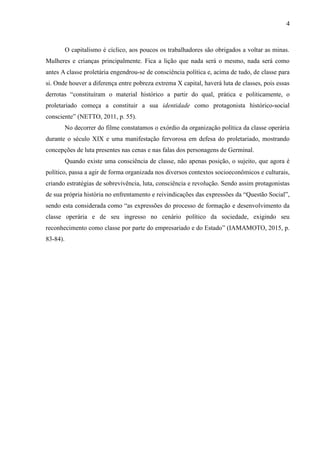 4
O capitalismo é cíclico, aos poucos os trabalhadores são obrigados a voltar as minas.
Mulheres e crianças principalmente. Fica a lição que nada será o mesmo, nada será como
antes A classe proletária engendrou-se de consciência política e, acima de tudo, de classe para
si. Onde houver a diferença entre pobreza extrema X capital, haverá luta de classes, pois essas
derrotas “constituíram o material histórico a partir do qual, prática e politicamente, o
proletariado começa a constituir a sua identidade como protagonista histórico-social
consciente” (NETTO, 2011, p. 55).
No decorrer do filme constatamos o exórdio da organização política da classe operária
durante o século XIX e uma manifestação fervorosa em defesa do proletariado, mostrando
concepções de luta presentes nas cenas e nas falas dos personagens de Germinal.
Quando existe uma consciência de classe, não apenas posição, o sujeito, que agora é
político, passa a agir de forma organizada nos diversos contextos socioeconômicos e culturais,
criando estratégias de sobrevivência, luta, consciência e revolução. Sendo assim protagonistas
de sua própria história no enfrentamento e reivindicações das expressões da “Questão Social”,
sendo esta considerada como “as expressões do processo de formação e desenvolvimento da
classe operária e de seu ingresso no cenário político da sociedade, exigindo seu
reconhecimento como classe por parte do empresariado e do Estado” (IAMAMOTO, 2015, p.
83-84).
 