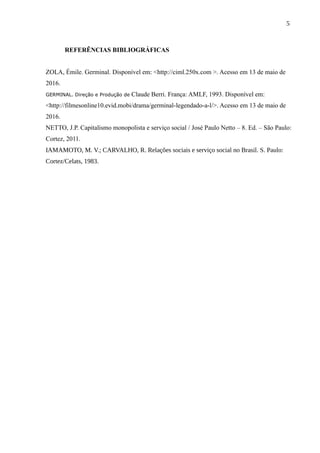 5
REFERÊNCIAS BIBLIOGRÁFICAS
ZOLA, Émile. Germinal. Disponível em: <http://ciml.250x.com >. Acesso em 13 de maio de
2016.
GERMINAL. Direção e Produção de Claude Berri. França: AMLF, 1993. Disponível em:
<http://filmesonline10.evid.mobi/drama/germinal-legendado-a-l/>. Acesso em 13 de maio de
2016.
NETTO, J.P. Capitalismo monopolista e serviço social / José Paulo Netto – 8. Ed. – São Paulo:
Cortez, 2011.
IAMAMOTO, M. V.; CARVALHO, R. Relações sociais e serviço social no Brasil. S. Paulo:
Cortez/Celats, 1983.
 