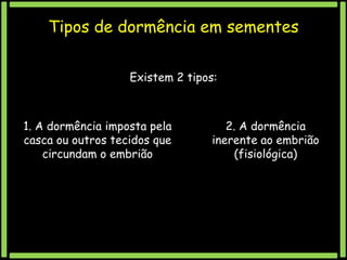 Tipos de dormência em sementes
Existem 2 tipos:

1. A dormência imposta pela
casca ou outros tecidos que
circundam o embrião

2. A dormência
inerente ao embrião
(fisiológica)

 