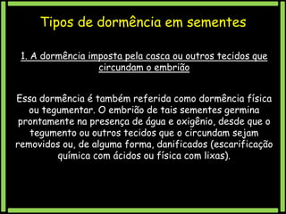 Tipos de dormência em sementes
1. A dormência imposta pela casca ou outros tecidos que
circundam o embrião
Essa dormência é também referida como dormência física
ou tegumentar. O embrião de tais sementes germina
prontamente na presença de água e oxigênio, desde que o
tegumento ou outros tecidos que o circundam sejam
removidos ou, de alguma forma, danificados (escarificação
química com ácidos ou física com lixas).

 