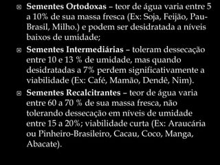    Sementes Ortodoxas – teor de água varia entre 5
    a 10% de sua massa fresca (Ex: Soja, Feijão, Pau-
    Brasil, Milho.) e podem ser desidratada a níveis
    baixos de umidade;
   Sementes Intermediárias – toleram dessecação
    entre 10 e 13 % de umidade, mas quando
    desidratadas a 7% perdem significativamente a
    viabilidade (Ex: Café, Mamão, Dendê, Nim).
   Sementes Recalcitrantes – teor de água varia
    entre 60 a 70 % de sua massa fresca, não
    tolerando dessecação em níveis de umidade
    entre 15 a 20%; viabilidade curta (Ex: Araucária
    ou Pinheiro-Brasileiro, Cacau, Coco, Manga,
    Abacate).
 