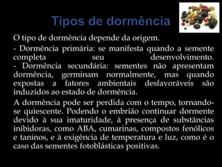 O tipo de dormência depende da origem.
- Dormência primária: se manifesta quando a semente
completa               seu             desenvolvimento.
- Dormência secundária: sementes não apresentam
dormência, germinam normalmente, mas quando
expostas a fatores ambientais desfavoráveis são
induzidos ao estado de dormência.
A dormência pode ser perdida com o tempo, tornando-
se quiescente. Podendo o embrião continuar dormente
devido à sua imaturidade, à presença de substâncias
inibidoras, como ABA, cumarinas, compostos fenólicos
e taninos, e à exigência de temperatura e luz, como é o
caso das sementes fotoblásticas positivas.
 