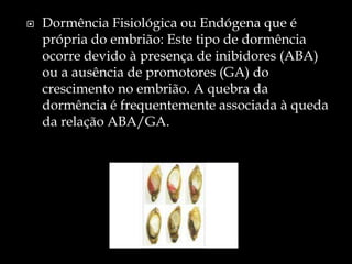    Dormência Fisiológica ou Endógena que é
    própria do embrião: Este tipo de dormência
    ocorre devido à presença de inibidores (ABA)
    ou a ausência de promotores (GA) do
    crescimento no embrião. A quebra da
    dormência é frequentemente associada à queda
    da relação ABA/GA.
 