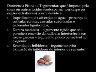 Dormência Física ou Tegumentar: que é imposta pela
casca ou outros tecidos (endosperma, pericarpo ou
órgãos extraflorais) ocorre devido a:
1. Impedimento da absorção de água – presença de
   cutículas cerosas, camadas suberizadas e
   esclereides lignificados;
2. Dureza mecânica – tegumento rígido que não
   permite a emersão da radícula; Interferência nas
   trocas gasosas – tegumento pouco permeável ao
   oxigênio;
3. Retenção de inibidores – tegumento evita
   lixiviação de inibidores do interior da semente;
 