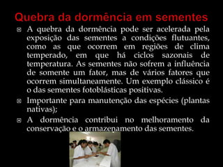    A quebra da dormência pode ser acelerada pela
    exposição das sementes a condições flutuantes,
    como as que ocorrem em regiões de clima
    temperado, em que há ciclos sazonais de
    temperatura. As sementes não sofrem a influência
    de somente um fator, mas de vários fatores que
    ocorrem simultaneamente. Um exemplo clássico é
    o das sementes fotoblásticas positivas.
   Importante para manutenção das espécies (plantas
    nativas);
   A dormência contribui no melhoramento da
    conservação e o armazenamento das sementes.
 
