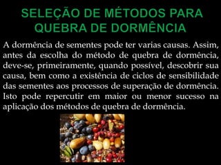 A dormência de sementes pode ter varias causas. Assim,
antes da escolha do método de quebra de dormência,
deve-se, primeiramente, quando possível, descobrir sua
causa, bem como a existência de ciclos de sensibilidade
das sementes aos processos de superação de dormência.
Isto pode repercutir em maior ou menor sucesso na
aplicação dos métodos de quebra de dormência.
 
