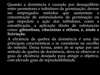 Quando a dormência é causada por desequilíbrio
entre promotores e inibidores da germinação, devem
ser empregados métodos que aumentam a
concentração de estimuladores da germinação ou
que impedem a ação dos inibidores, como a
estratificação, a aplicação direto de substancias
como: giberelinas, citocininas e etileno, e, ainda a
lixiviação.
A eficiência da quebra da dormência é uma das
principais características a se considerar na escolha
do método. Dessa forma, antes de se optar por um
método de quebra de dormência, deve-se observar o
grau de eficiência desejado para atingir o objetivo,
com elevado grau de reprodutibilidade.
 