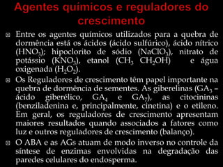    Entre os agentes químicos utilizados para a quebra de
    dormência está os ácidos (ácido sulfúrico), ácido nítrico
    (HNO3); hipoclorito de sódio (NaClO3), nitrato de
    potássio (KNO3), etanol (CH3 CH2OH)              e água
    oxigenada (H2O2).
   Os Reguladores de crescimento têm papel importante na
    quebra de dormência de sementes. As giberelinas (GA3 –
    ácido giberélico, GA4 e GA7), as citocininas
    (benziladenina e, principalmente, cinetina) e o etileno.
    Em geral, os reguladores de crescimento apresentam
    maiores resultados quando associados a fatores como
    luz e outros reguladores de crescimento (balanço).
   O ABA e as AGs atuam de modo inverso no controle da
    síntese de enzimas envolvidas na degradação das
    paredes celulares do endosperma.
 