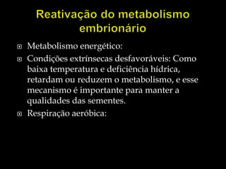    Metabolismo energético:
   Condições extrínsecas desfavoráveis: Como
    baixa temperatura e deficiência hídrica,
    retardam ou reduzem o metabolismo, e esse
    mecanismo é importante para manter a
    qualidades das sementes.
   Respiração aeróbica:
 