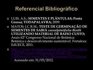    LUIS, A.S.; SEMENTES E PLÂNTULAS; Ponta
    Grossa; TODAPALAVRA; 2009.
   MATOS; J.C.R.M.; TESTE DE GERMINAÇÃO DE
    SEMENTES DE SABIÁ caesalpiniifolia Benth
    UTILIZANDO MATERIAL DE BAIXO CUSTO;
    Anais 62º Congresso Nacional de Botânica:
    Botânica e desenvolvimento sustentável. Fortaleza:
    EdUECE, 2011.
   http://www.fisiologiavegetal.ufc.br/Aulas%20em
    %20PDF/Grad%20Unidade%20XIII%20-
    %20Dorm%EAncia%20e%20Germina%E7%E3o.pd
    f Acessado em: 31/05/2012.
 