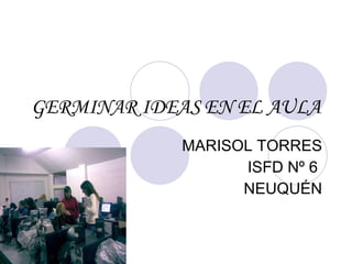 GERMINAR IDEAS EN EL AULA MARISOL TORRES ISFD Nº 6  NEUQUÉN 