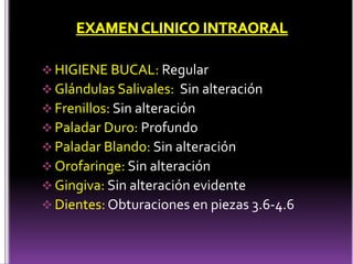  HIGIENE BUCAL: Regular
 Glándulas Salivales: Sin alteración
 Frenillos: Sin alteración
 Paladar Duro: Profundo
 Paladar Blando: Sin alteración
 Orofaringe: Sin alteración
 Gingiva: Sin alteración evidente
 Dientes: Obturaciones en piezas 3.6-4.6
 