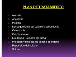 1. Asepsia
2. Anestesia
3. Incisión
4. Despegamiento del colgajo Mucoperiostio
5. Osteotomía
6. Odontoseccion
7. Exodoncia Propiamente dicha
8. Irrigación y limpieza de la zona operatoria
9. Reposición del colgajo
10. Sutura
PLAN DETRATAMIENTO
 