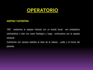 ASEPSIA Y ANTISEPSIA
1RO realizamos la asepsia intraoral con un lavado bucal con antisépticos
(clorhesidina) o bien con suero fisiológico y luego continuamos con la asepsia
extraoral .
Cubriremos con campos esteriles el resto de la cabeza , cuello y el tronco del
paciente.
OPERATORIO
 