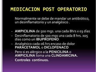 Normalmente se debe de mandar un antibiótico,
un desinflamatorio y un analgésico .
- AMPICILINA de 500 mgs. una cada 8hrs x 03 días
- Desinflamatorio de 500 mgs una cada 8 hrs. x05
días como un IBUPROFENO
- Analgésico cada 06 hrs encaso de dolor
PARACETAMOL o DICLOFENACO
- Pero si es alérgico a la PENICILINA o
AMPICILINA toma una CLINDAMICINA.
- Controles continuos.
 