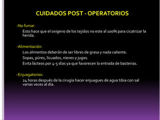 CUIDADOS POST - OPERATORIOS
-No fumar
Esto hace que el oxigeno de los tejidos no este al 100% para cicatrizar la
herida.
-Alimentación:
Los alimentos deberán de ser libres de grasa y nada caliente.
Sopas, púres, licuados, nieves y jugos.
Evita làcteos por 4-5 días ya que favorecen la entrada de bacterias.
-Enjuagatorios:
24 horas después de la cirugía hacer enjuagues de agua tibia con sal
varias veces al día.
 