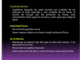 -Cepillado dental:
Cepillarse después de cada comida con cuidado de no
lastimar el área operada y con cuidado de no hacer la
acción de escupir por las primeras 24 horas, sino
únicamente echar agua en la boca y abrir para que salga el
agua.
-Actividad Física:
No necesita guardar cama.
Hacer reposo relativo sin hacer ningún esfuerzo físico.
-En la Noche:
Mantenga la cabeza más alta que el resto del cuerpo. Y no
apoyarse en la cara.
Para evitar la rigidez muscular:
Hacer ejercicios de abrir y cerrar la boca varias veces al día.
 