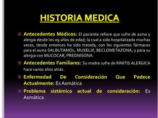  Antecedentes Médicos: El paciente refiere que sufre de asma y
alergia desde los 09 años de edad; la cual a sido hospitalizada muchas
veces, desde entonces ha sido tratada, con los siguientes fármacos
para el asma SALBUTAMOL, MUXELIX, BECLOMETAZONA, y para su
alergia con MUCOCAR, PREDNISONA.
 Antecedentes Familiares: Su madre sufre de RINITIS ALERGICA
hace varios años atrás.
 Enfermedad De Consideración Que Padece
Actualmente: Es Asmática
 Problema sistémico actual de consideración: Es
Asmática
 