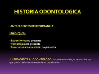 •ANTECEDENTES DE IMPORTANCIA :
Quirúrgico:
Extracciones: no presenta
Hemorragia: no presenta
Reacciones a la anestesia: no presenta
•ULTIMAVISITA AL ODONTOLOGO: Hace 6 meses atrás, el motivo fue por
que quería realizarse un tratamiento ortodondico.
 