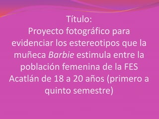 Título:
    Proyecto fotográfico para
evidenciar los estereotipos que la
 muñeca Barbie estimula entre la
  población femenina de la FES
Acatlán de 18 a 20 años (primero a
         quinto semestre)
 