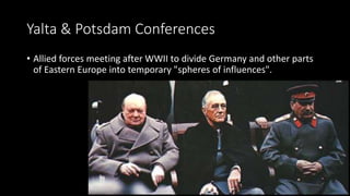 Yalta & Potsdam Conferences
• Allied forces meeting after WWII to divide Germany and other parts
of Eastern Europe into temporary "spheres of influences".
 