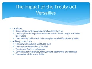  Land lost
 Upper Silesia, which contained coal and steel works
 The Saar, which was placed under the control of the League of Nationa
for 15 years
 The Rhineland, which was to be occupied by Allied forced for 15 years.
 Military reductions
 The army was reduced to 100,000 men
 The navy was reduced to 15,00 men
 The General Staff was disbanded
 Germany was not allowed, tanks, aircraft, submarines or poison gas
 The number of ships was limited.
The impact of the Treaty o0f
Versailles
 