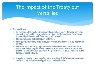  Reparations
 At the time of Versailles, it was not known how much damage had been
caused, which led to the establishment of the Reparations Commission
to investigate how much Germany could afford.
 The Commission did not report until 1921.
 The figure was finally fixed at £6,600 million, but some was to be paid in
goods.
 The ability of Germany to pay had caused debate: Germany claimed it
could not afford to pay, while historians have argued that it could, and
that the demands were less than the punishment it gave to Russia at the
Treaty of Brest-Litovsk.
 In order to justify punishing Germany, the ‘War Guilt’ clause (Clause 231),
declared that Germany was guilty of starting the war.
The impact of the Treaty o0f
Versailles
 