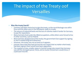  Was the treaty harsh?
 Germany had little choice but to sign the treaty, as the naval blockage was still in
force and the Allies were in the Rhineland, ready to invade.
 The seizure of industrial lands and the loss of colonies made it harder for Germany
to pay the reparations.
 Many Germans lived under the Allied occupations, while others were forced to live
in other countries, such as Poland.
 Most Germans disapproved of the treaty; the government lost support by signing
it; and it created long-term bitterness.
 However, the treaty was not as harsh as it appears.
 German views that they had not lost the war meant that no matter what treaty
had been signed, there would have been opposition.
 The creation of new, smaller states in Central Europe also meant that Germany
was still the strongest power there, and as Gustav Stresemann would show, it
could soon recover.
The impact of the Treaty o0f
Versailles
 
