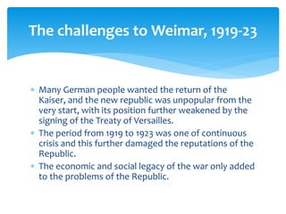 Many German people wanted the return of the
Kaiser, and the new republic was unpopular from the
very start, with its position further weakened by the
signing of the Treaty of Versailles.
 The period from 1919 to 1923 was one of continuous
crisis and this further damaged the reputations of the
Republic.
 The economic and social legacy of the war only added
to the problems of the Republic.
The challenges to Weimar, 1919-23
 
